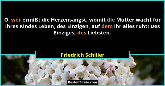 O, wer ermißt die Herzensangst, womit die Mutter wacht für ihres Kindes Leben, des Einzigen, auf dem ihr alles ruht! Des Einziges... - Friedrich Schiller