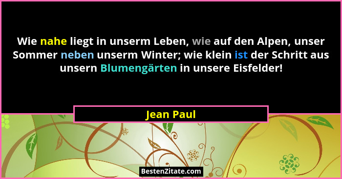 Wie nahe liegt in unserm Leben, wie auf den Alpen, unser Sommer neben unserm Winter; wie klein ist der Schritt aus unsern Blumengärten in... - Jean Paul