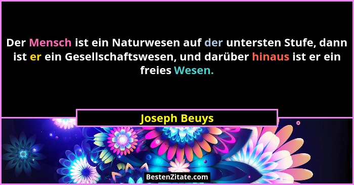 Der Mensch ist ein Naturwesen auf der untersten Stufe, dann ist er ein Gesellschaftswesen, und darüber hinaus ist er ein freies Wesen.... - Joseph Beuys