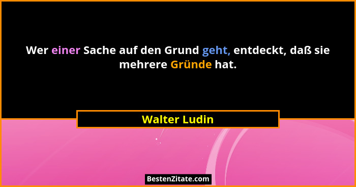 Wer einer Sache auf den Grund geht, entdeckt, daß sie mehrere Gründe hat.... - Walter Ludin