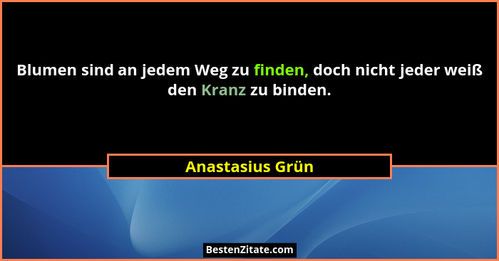 Blumen sind an jedem Weg zu finden, doch nicht jeder weiß den Kranz zu binden.... - Anastasius Grün