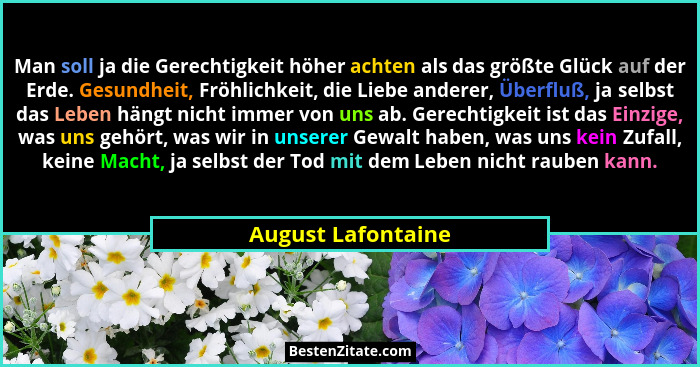 Man soll ja die Gerechtigkeit höher achten als das größte Glück auf der Erde. Gesundheit, Fröhlichkeit, die Liebe anderer, Überflu... - August Lafontaine