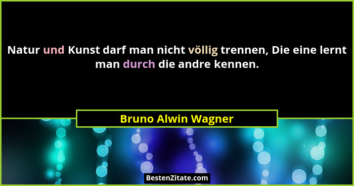 Natur und Kunst darf man nicht völlig trennen, Die eine lernt man durch die andre kennen.... - Bruno Alwin Wagner