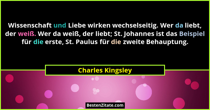Wissenschaft und Liebe wirken wechselseitig. Wer da liebt, der weiß. Wer da weiß, der liebt; St. Johannes ist das Beispiel für die... - Charles Kingsley
