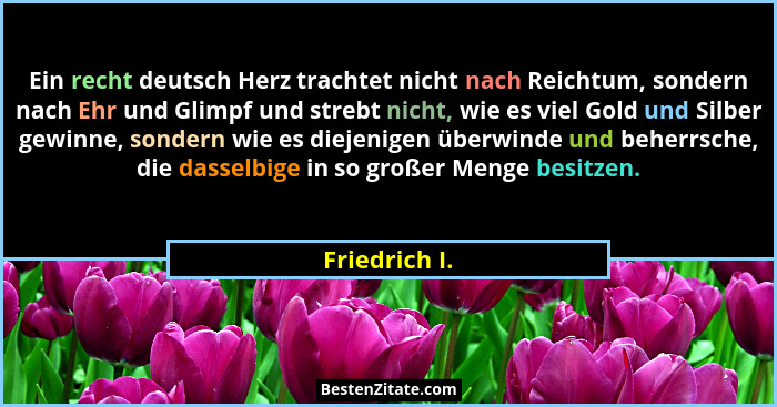 Ein recht deutsch Herz trachtet nicht nach Reichtum, sondern nach Ehr und Glimpf und strebt nicht, wie es viel Gold und Silber gewinne,... - Friedrich I.