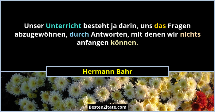 Unser Unterricht besteht ja darin, uns das Fragen abzugewöhnen, durch Antworten, mit denen wir nichts anfangen können.... - Hermann Bahr