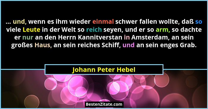 ... und, wenn es ihm wieder einmal schwer fallen wollte, daß so viele Leute in der Welt so reich seyen, und er so arm, so dachte... - Johann Peter Hebel