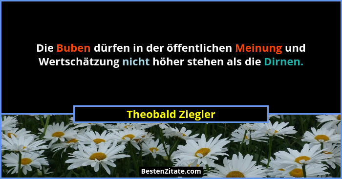 Die Buben dürfen in der öffentlichen Meinung und Wertschätzung nicht höher stehen als die Dirnen.... - Theobald Ziegler