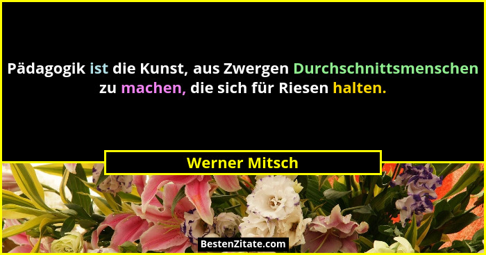 Pädagogik ist die Kunst, aus Zwergen Durchschnittsmenschen zu machen, die sich für Riesen halten.... - Werner Mitsch