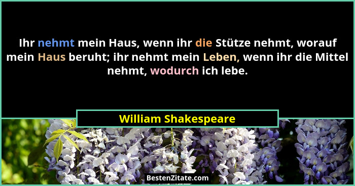 Ihr nehmt mein Haus, wenn ihr die Stütze nehmt, worauf mein Haus beruht; ihr nehmt mein Leben, wenn ihr die Mittel nehmt, wodurc... - William Shakespeare