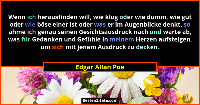 Wenn ich herausfinden will, wie klug oder wie dumm, wie gut oder wie böse einer ist oder was er im Augenblicke denkt, so ahme ich ge... - Edgar Allan Poe