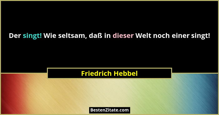 Der singt! Wie seltsam, daß in dieser Welt noch einer singt!... - Friedrich Hebbel