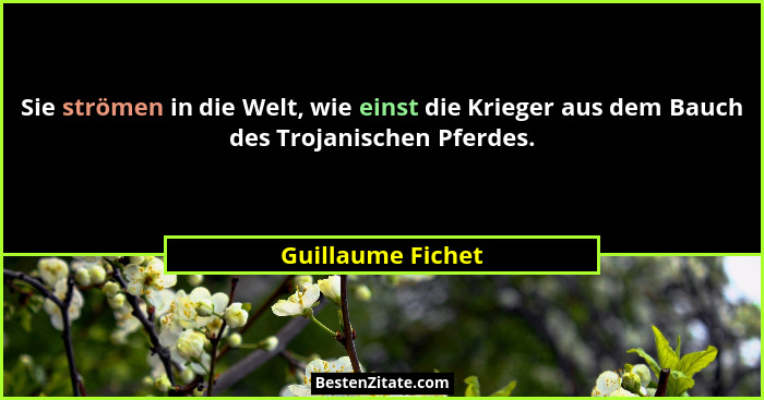 Sie strömen in die Welt, wie einst die Krieger aus dem Bauch des Trojanischen Pferdes.... - Guillaume Fichet