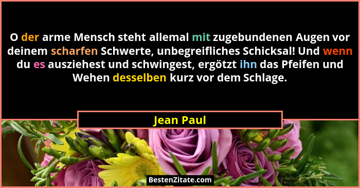 O der arme Mensch steht allemal mit zugebundenen Augen vor deinem scharfen Schwerte, unbegreifliches Schicksal! Und wenn du es ausziehest... - Jean Paul
