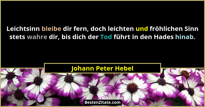Leichtsinn bleibe dir fern, doch leichten und fröhlichen Sinn stets wahre dir, bis dich der Tod führt in den Hades hinab.... - Johann Peter Hebel