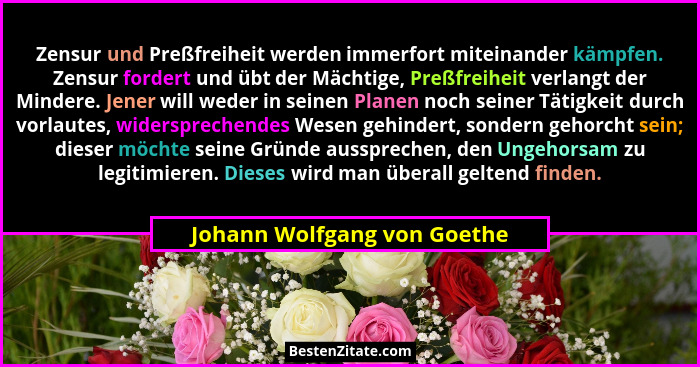 Zensur und Preßfreiheit werden immerfort miteinander kämpfen. Zensur fordert und übt der Mächtige, Preßfreiheit verlangt... - Johann Wolfgang von Goethe