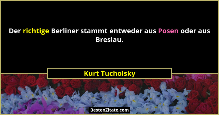 Der richtige Berliner stammt entweder aus Posen oder aus Breslau.... - Kurt Tucholsky