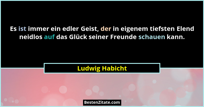 Es ist immer ein edler Geist, der in eigenem tiefsten Elend neidlos auf das Glück seiner Freunde schauen kann.... - Ludwig Habicht