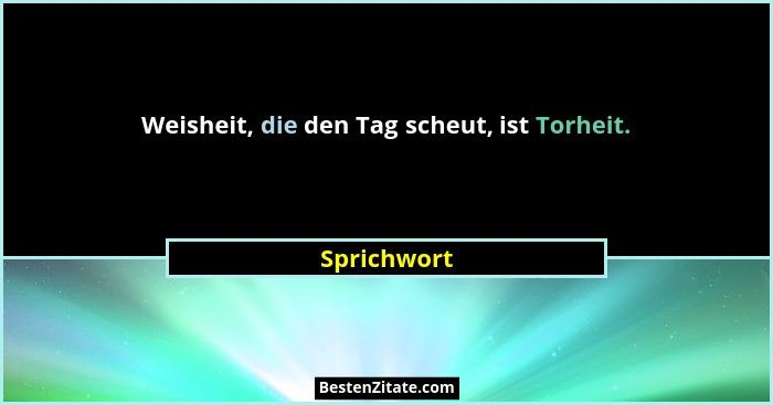 Weisheit, die den Tag scheut, ist Torheit.... - Sprichwort