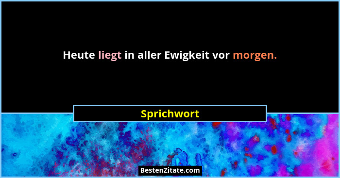Heute liegt in aller Ewigkeit vor morgen.... - Sprichwort