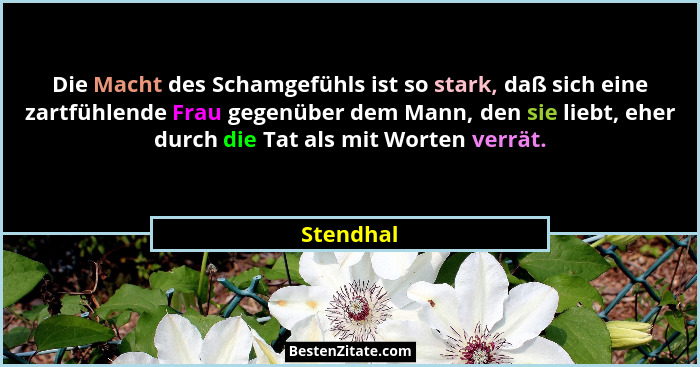 Die Macht des Schamgefühls ist so stark, daß sich eine zartfühlende Frau gegenüber dem Mann, den sie liebt, eher durch die Tat als mit Wort... - Stendhal