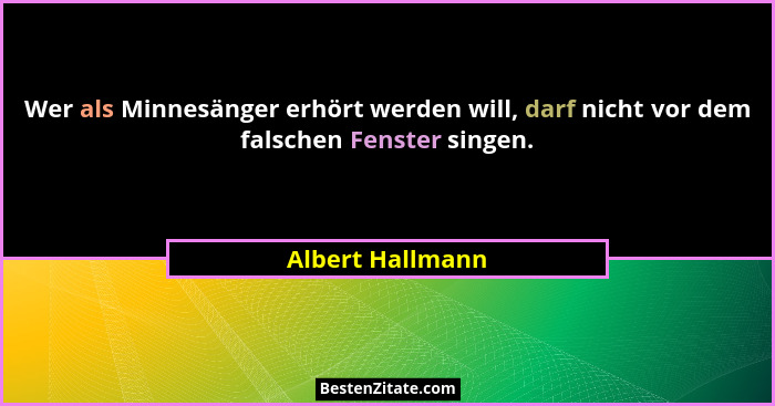 Wer als Minnesänger erhört werden will, darf nicht vor dem falschen Fenster singen.... - Albert Hallmann