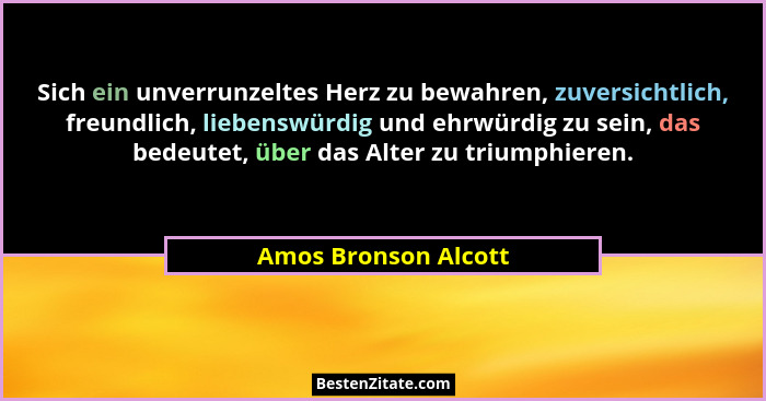 Sich ein unverrunzeltes Herz zu bewahren, zuversichtlich, freundlich, liebenswürdig und ehrwürdig zu sein, das bedeutet, über da... - Amos Bronson Alcott