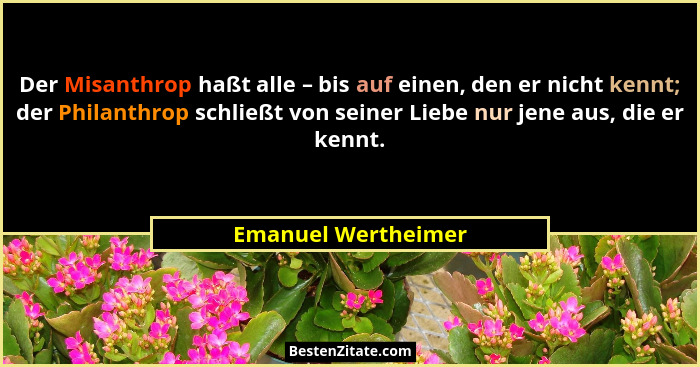 Der Misanthrop haßt alle – bis auf einen, den er nicht kennt; der Philanthrop schließt von seiner Liebe nur jene aus, die er kenn... - Emanuel Wertheimer