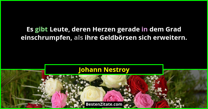 Es gibt Leute, deren Herzen gerade in dem Grad einschrumpfen, als ihre Geldbörsen sich erweitern.... - Johann Nestroy