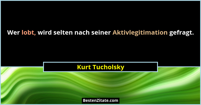 Wer lobt, wird selten nach seiner Aktivlegitimation gefragt.... - Kurt Tucholsky