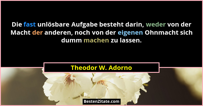 Die fast unlösbare Aufgabe besteht darin, weder von der Macht der anderen, noch von der eigenen Ohnmacht sich dumm machen zu lasse... - Theodor W. Adorno
