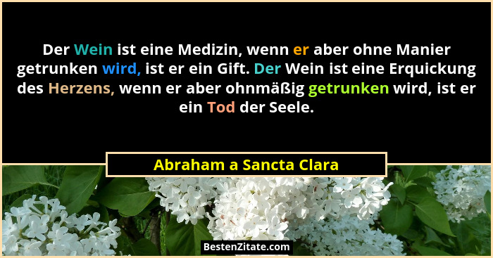 Der Wein ist eine Medizin, wenn er aber ohne Manier getrunken wird, ist er ein Gift. Der Wein ist eine Erquickung des Herzens... - Abraham a Sancta Clara