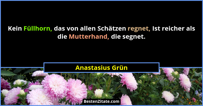 Kein Füllhorn, das von allen Schätzen regnet, Ist reicher als die Mutterhand, die segnet.... - Anastasius Grün