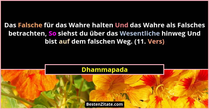 Das Falsche für das Wahre halten Und das Wahre als Falsches betrachten, So siehst du über das Wesentliche hinweg Und bist auf dem falsche... - Dhammapada