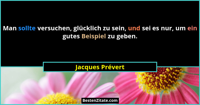 Man sollte versuchen, glücklich zu sein, und sei es nur, um ein gutes Beispiel zu geben.... - Jacques Prévert