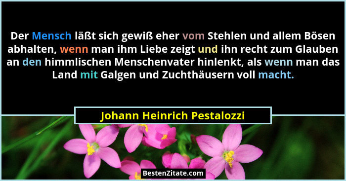 Der Mensch läßt sich gewiß eher vom Stehlen und allem Bösen abhalten, wenn man ihm Liebe zeigt und ihn recht zum Glauben... - Johann Heinrich Pestalozzi