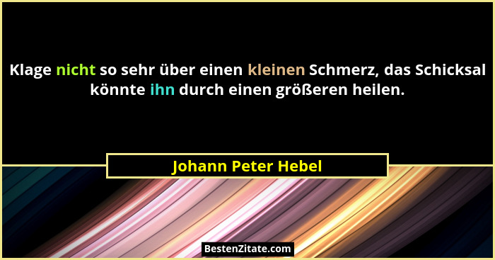 Klage nicht so sehr über einen kleinen Schmerz, das Schicksal könnte ihn durch einen größeren heilen.... - Johann Peter Hebel