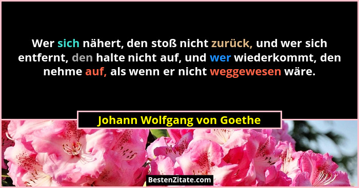 Wer sich nähert, den stoß nicht zurück, und wer sich entfernt, den halte nicht auf, und wer wiederkommt, den nehme auf, a... - Johann Wolfgang von Goethe
