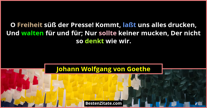 O Freiheit süß der Presse! Kommt, laßt uns alles drucken, Und walten für und für; Nur sollte keiner mucken, Der nicht so... - Johann Wolfgang von Goethe