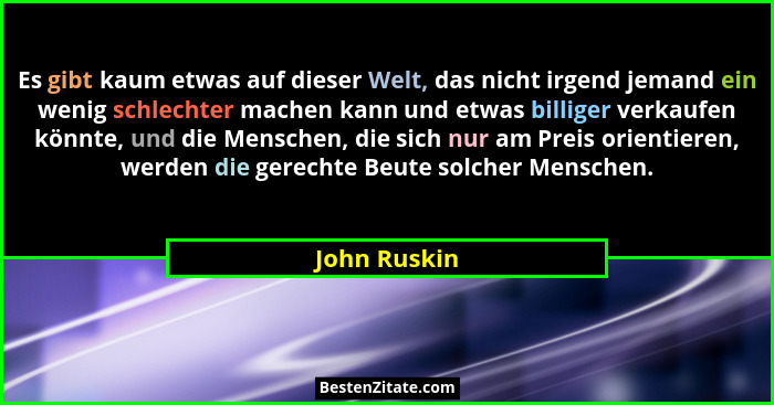 Es gibt kaum etwas auf dieser Welt, das nicht irgend jemand ein wenig schlechter machen kann und etwas billiger verkaufen könnte, und di... - John Ruskin
