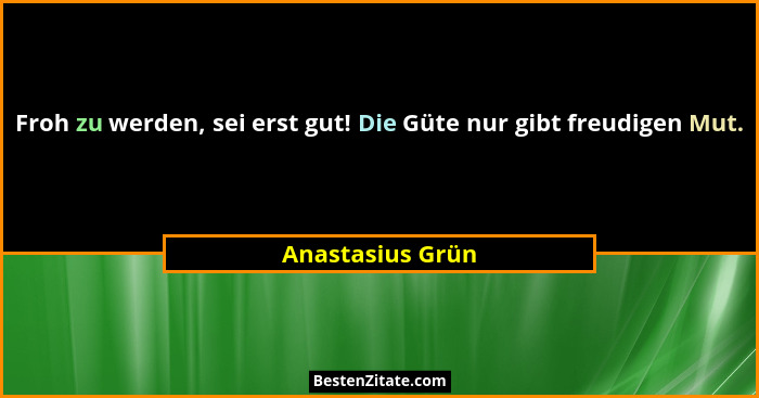 Froh zu werden, sei erst gut! Die Güte nur gibt freudigen Mut.... - Anastasius Grün