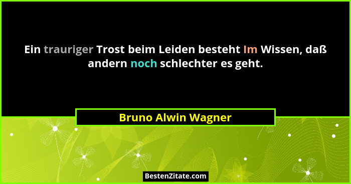 Ein trauriger Trost beim Leiden besteht Im Wissen, daß andern noch schlechter es geht.... - Bruno Alwin Wagner