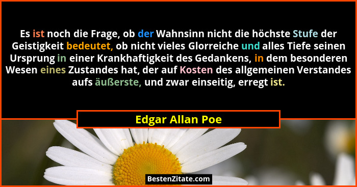 Es ist noch die Frage, ob der Wahnsinn nicht die höchste Stufe der Geistigkeit bedeutet, ob nicht vieles Glorreiche und alles Tiefe... - Edgar Allan Poe