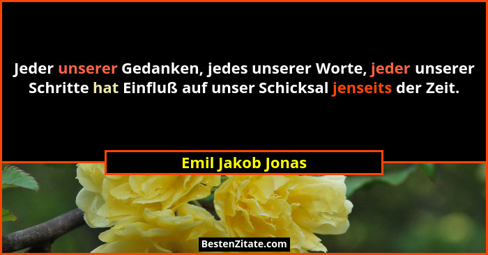 Jeder unserer Gedanken, jedes unserer Worte, jeder unserer Schritte hat Einfluß auf unser Schicksal jenseits der Zeit.... - Emil Jakob Jonas