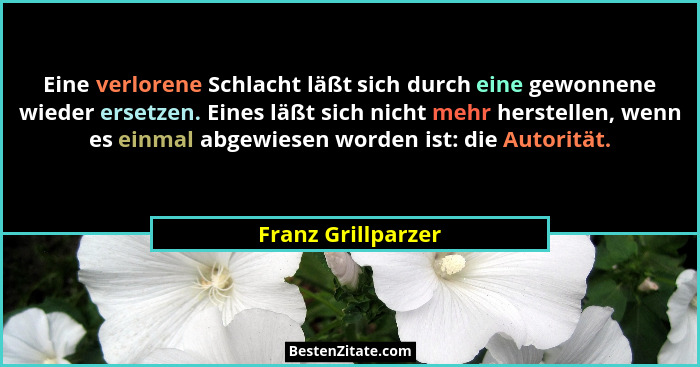 Eine verlorene Schlacht läßt sich durch eine gewonnene wieder ersetzen. Eines läßt sich nicht mehr herstellen, wenn es einmal abge... - Franz Grillparzer
