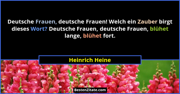 Deutsche Frauen, deutsche Frauen! Welch ein Zauber birgt dieses Wort? Deutsche Frauen, deutsche Frauen, blühet lange, blühet fort.... - Heinrich Heine