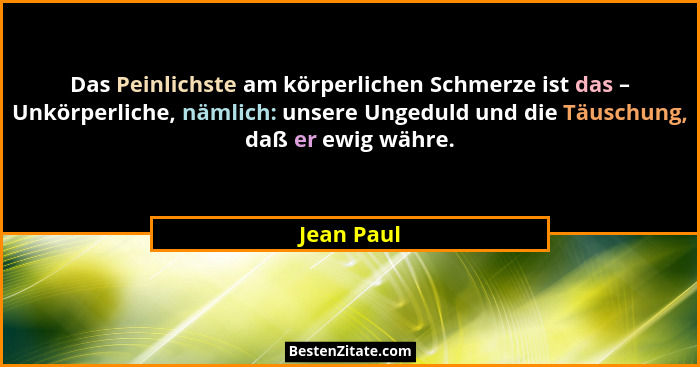 Das Peinlichste am körperlichen Schmerze ist das – Unkörperliche, nämlich: unsere Ungeduld und die Täuschung, daß er ewig währe.... - Jean Paul