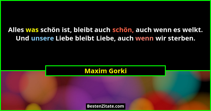 Alles was schön ist, bleibt auch schön, auch wenn es welkt. Und unsere Liebe bleibt Liebe, auch wenn wir sterben.... - Maxim Gorki