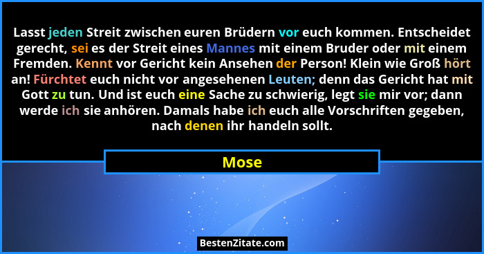Lasst jeden Streit zwischen euren Brüdern vor euch kommen. Entscheidet gerecht, sei es der Streit eines Mannes mit einem Bruder oder mit einem... - Mose