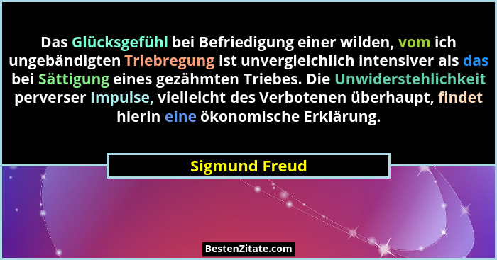 Das Glücksgefühl bei Befriedigung einer wilden, vom ich ungebändigten Triebregung ist unvergleichlich intensiver als das bei Sättigung... - Sigmund Freud